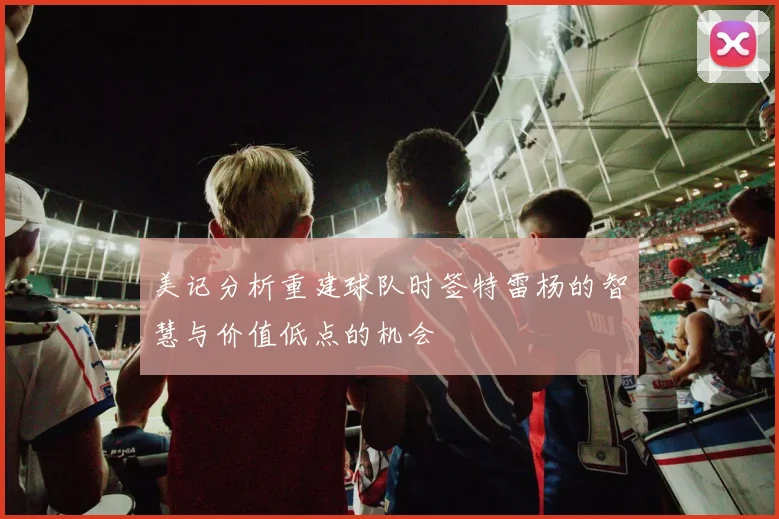 美记分析重建球队时签特雷杨的智慧与价值低点的机会