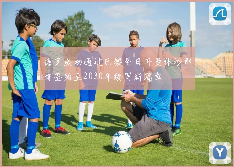 德罗成功通过巴黎圣日耳曼体检即将签约至2030年续写新篇章