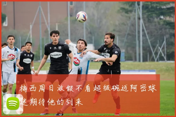 梅西周日放假不看超级碗迈阿密球迷期待他的到来