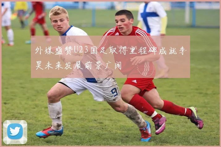外媒盛赞U23国足取得里程碑成就李昊未来发展前景广阔