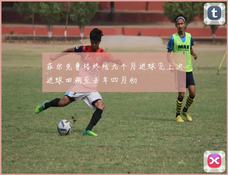 菲尔克鲁格终结九个月进球荒上次进球回溯至去年四月初